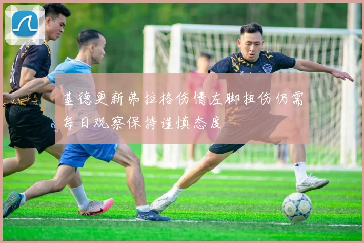 基德更新弗拉格伤情左脚扭伤仍需每日观察保持谨慎态度