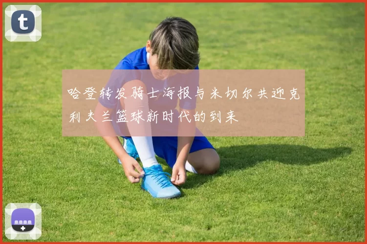 哈登转发骑士海报与米切尔共迎克利夫兰篮球新时代的到来