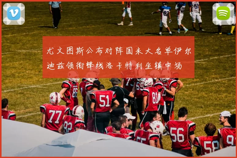 尤文图斯公布对阵国米大名单伊尔迪兹领衔锋线洛卡特利坐镇中场