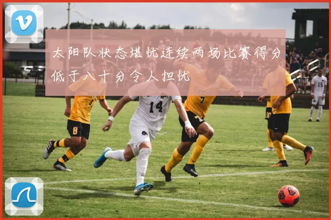 太阳队状态堪忧连续两场比赛得分低于八十分令人担忧