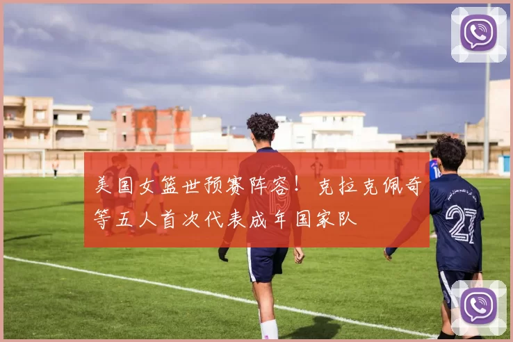 美国女篮世预赛阵容！克拉克佩奇等五人首次代表成年国家队