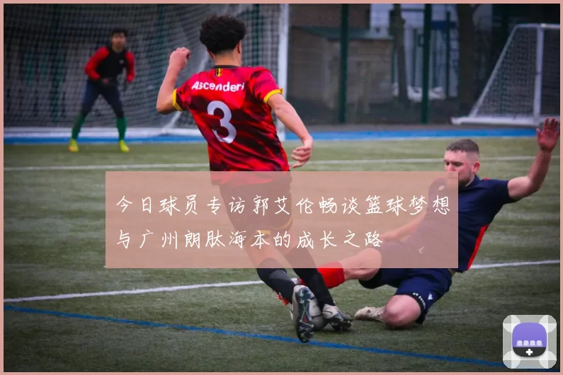 今日球员专访郭艾伦畅谈篮球梦想与广州朗肽海本的成长之路