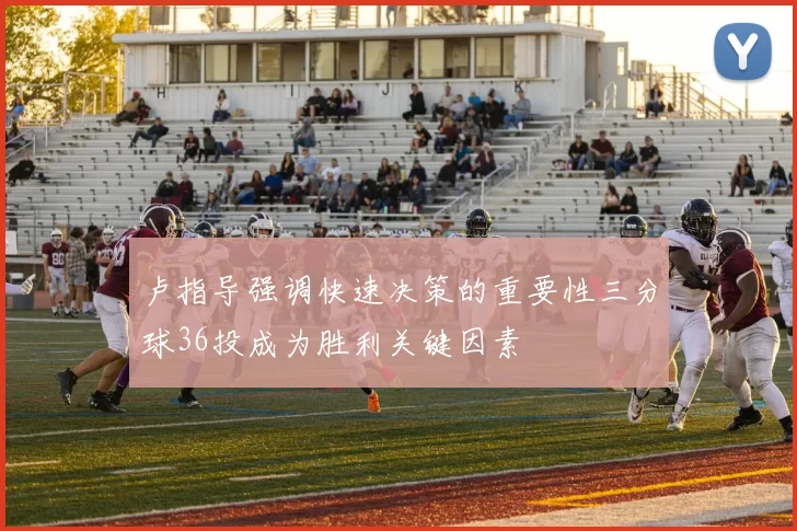 卢指导强调快速决策的重要性三分球36投成为胜利关键因素