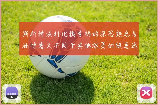 斯科特谈科比换号码的深思熟虑与独特意义不同于其他球员的随意选择