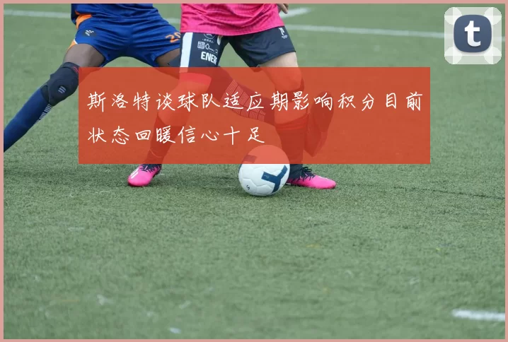 斯洛特谈球队适应期影响积分目前状态回暖信心十足
