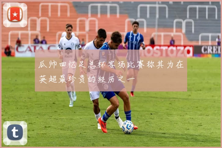 瓜帅回忆足总杯客场比赛称其为在英超最珍贵的经历之一