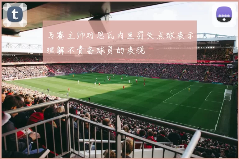 马赛主帅对恩瓦内里罚失点球表示理解不责备球员的表现