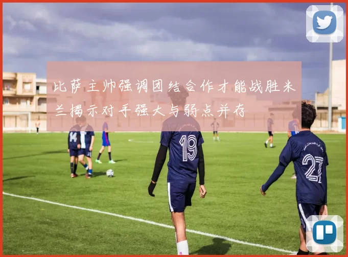 比萨主帅强调团结合作才能战胜米兰揭示对手强大与弱点并存