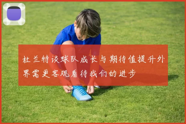 杜兰特谈球队成长与期待值提升外界需更客观看待我们的进步