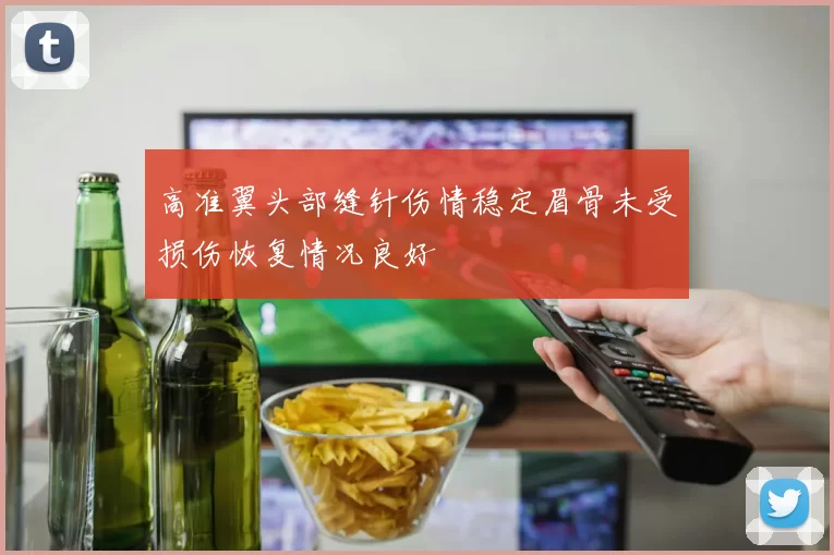 高准翼头部缝针伤情稳定眉骨未受损伤恢复情况良好