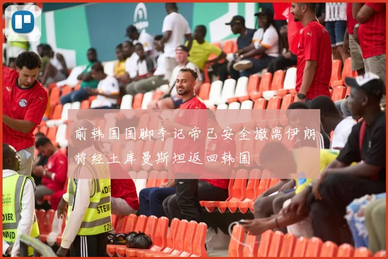 前韩国国脚李记帝已安全撤离伊朗将经土库曼斯坦返回韩国