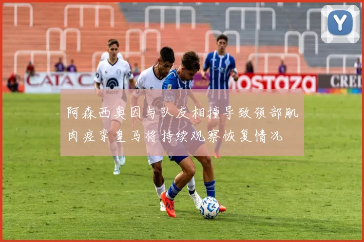 阿森西奥因与队友相撞导致颈部肌肉痉挛皇马将持续观察恢复情况