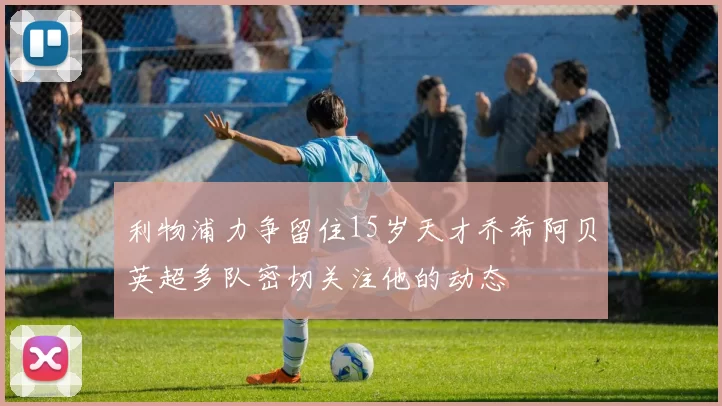 利物浦力争留住15岁天才乔希阿贝英超多队密切关注他的动态