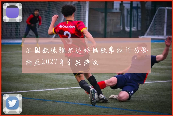 法国教练雅尔迪姆执教弗拉门戈签约至2027年引发热议