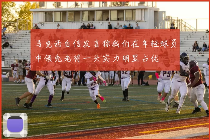 马克西自信发言称我们在年轻球员中领先老将一头实力明显占优