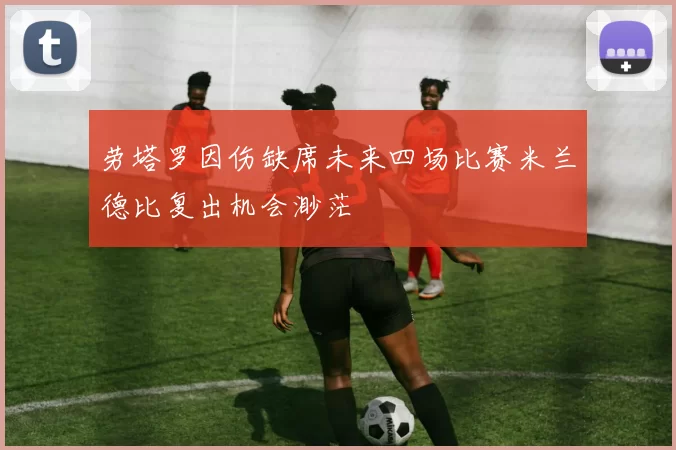 劳塔罗因伤缺席未来四场比赛米兰德比复出机会渺茫