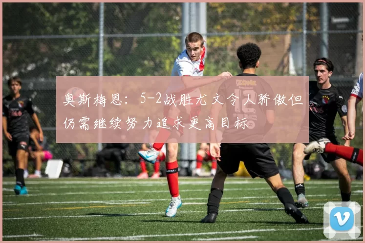 奥斯梅恩：5-2战胜尤文令人骄傲但仍需继续努力追求更高目标