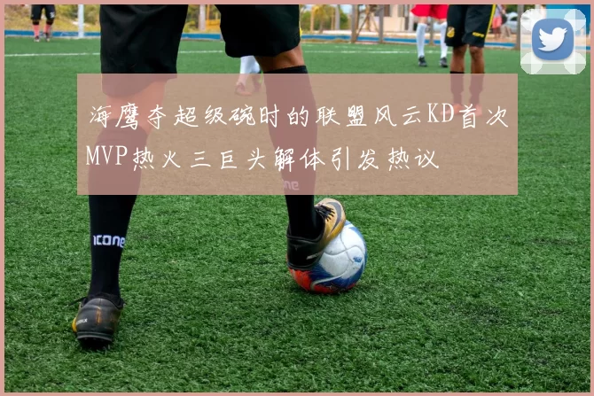 海鹰夺超级碗时的联盟风云KD首次MVP热火三巨头解体引发热议