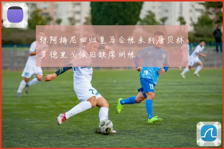 琼阿梅尼回归皇马合练米利唐贝林罗德里戈依旧缺席训练