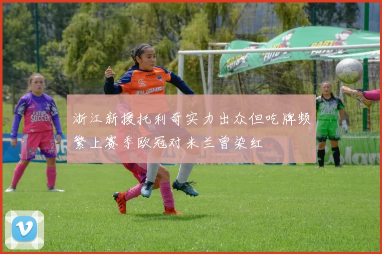 浙江新援托利奇实力出众但吃牌频繁上赛季欧冠对米兰曾染红