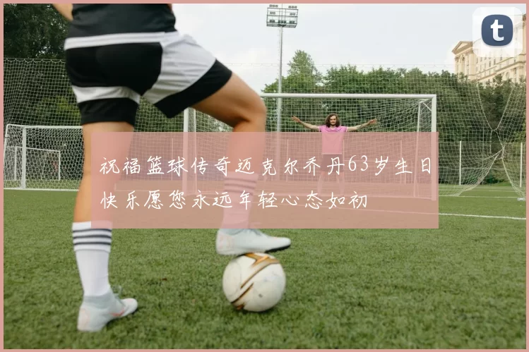 祝福篮球传奇迈克尔乔丹63岁生日快乐愿您永远年轻心态如初