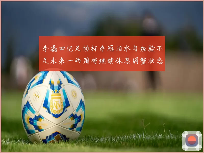 李磊回忆足协杯夺冠泪水与经验不足未来一两周将继续休息调整状态