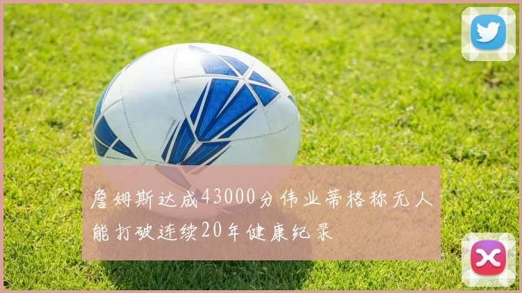 詹姆斯达成43000分伟业蒂格称无人能打破连续20年健康纪录