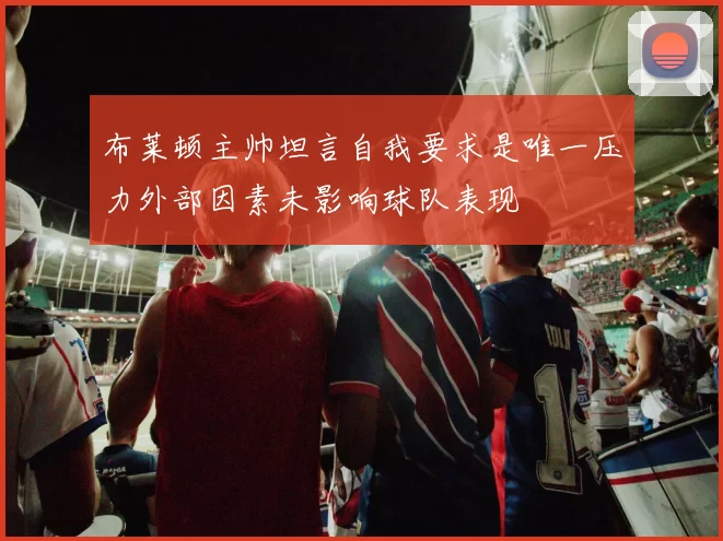 布莱顿主帅坦言自我要求是唯一压力外部因素未影响球队表现