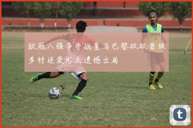 欧冠八强争夺战皇马巴黎双双晋级多特逆袭尤文遗憾出局