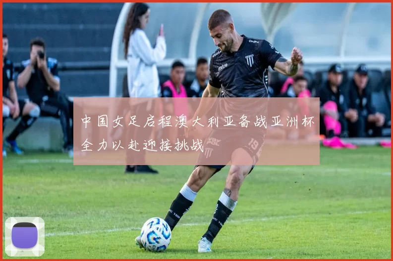 中国女足启程澳大利亚备战亚洲杯全力以赴迎接挑战