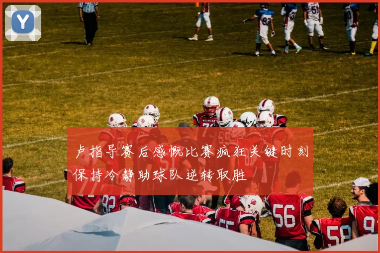 卢指导赛后感慨比赛疯狂关键时刻保持冷静助球队逆转取胜