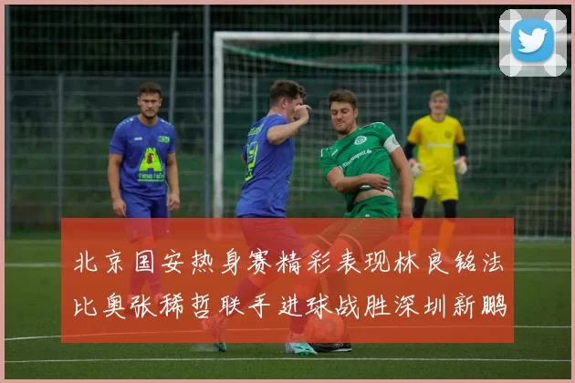北京国安热身赛精彩表现林良铭法比奥张稀哲联手进球战胜深圳新鹏城