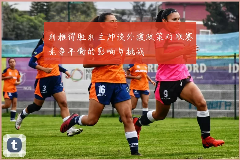 利雅得胜利主帅谈外援政策对联赛竞争平衡的影响与挑战