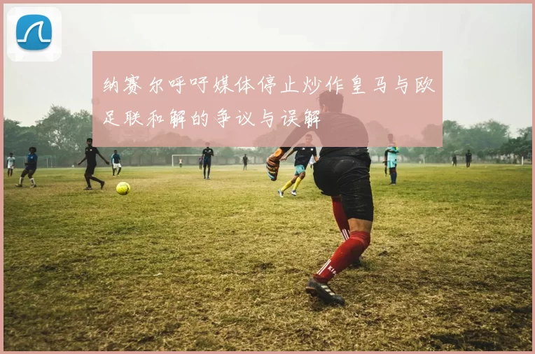 纳赛尔呼吁媒体停止炒作皇马与欧足联和解的争议与误解