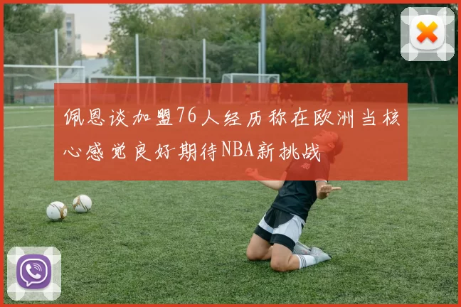 佩恩谈加盟76人经历称在欧洲当核心感觉良好期待NBA新挑战