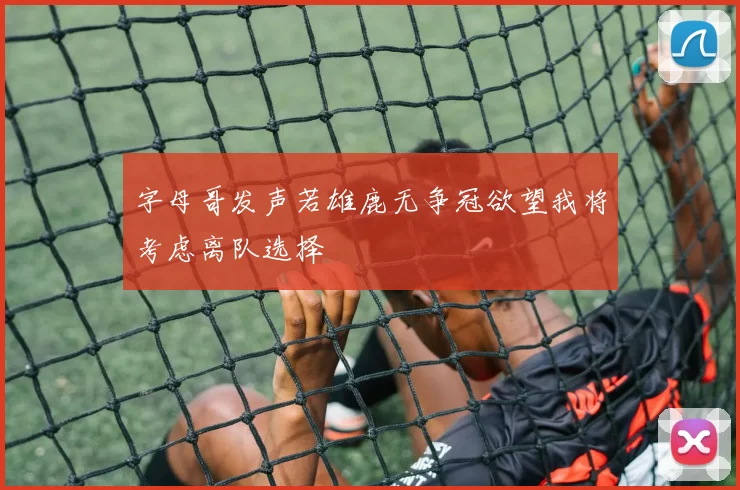 字母哥发声若雄鹿无争冠欲望我将考虑离队选择