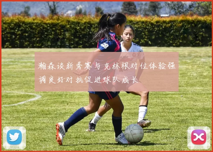 瀚森谈新秀赛与克林根对位体验强调良好对抗促进球队成长