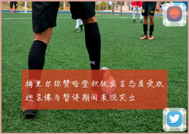 梅里尔称赞哈登积极发言态度受欢迎录像与暂停期间表现突出