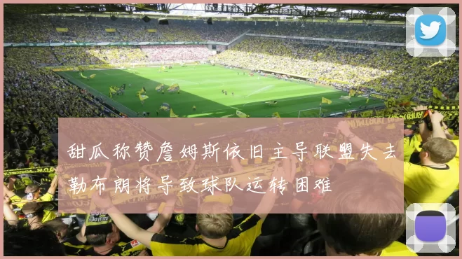 甜瓜称赞詹姆斯依旧主导联盟失去勒布朗将导致球队运转困难