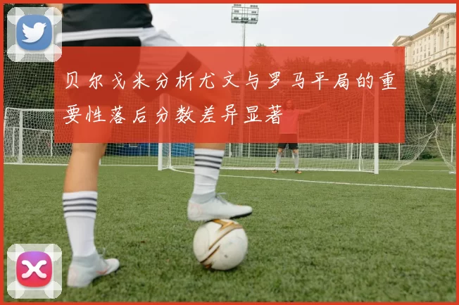 贝尔戈米分析尤文与罗马平局的重要性落后分数差异显著
