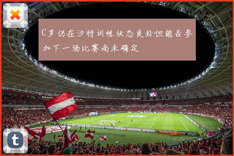 C罗仍在沙特训练状态良好但能否参加下一场比赛尚未确定